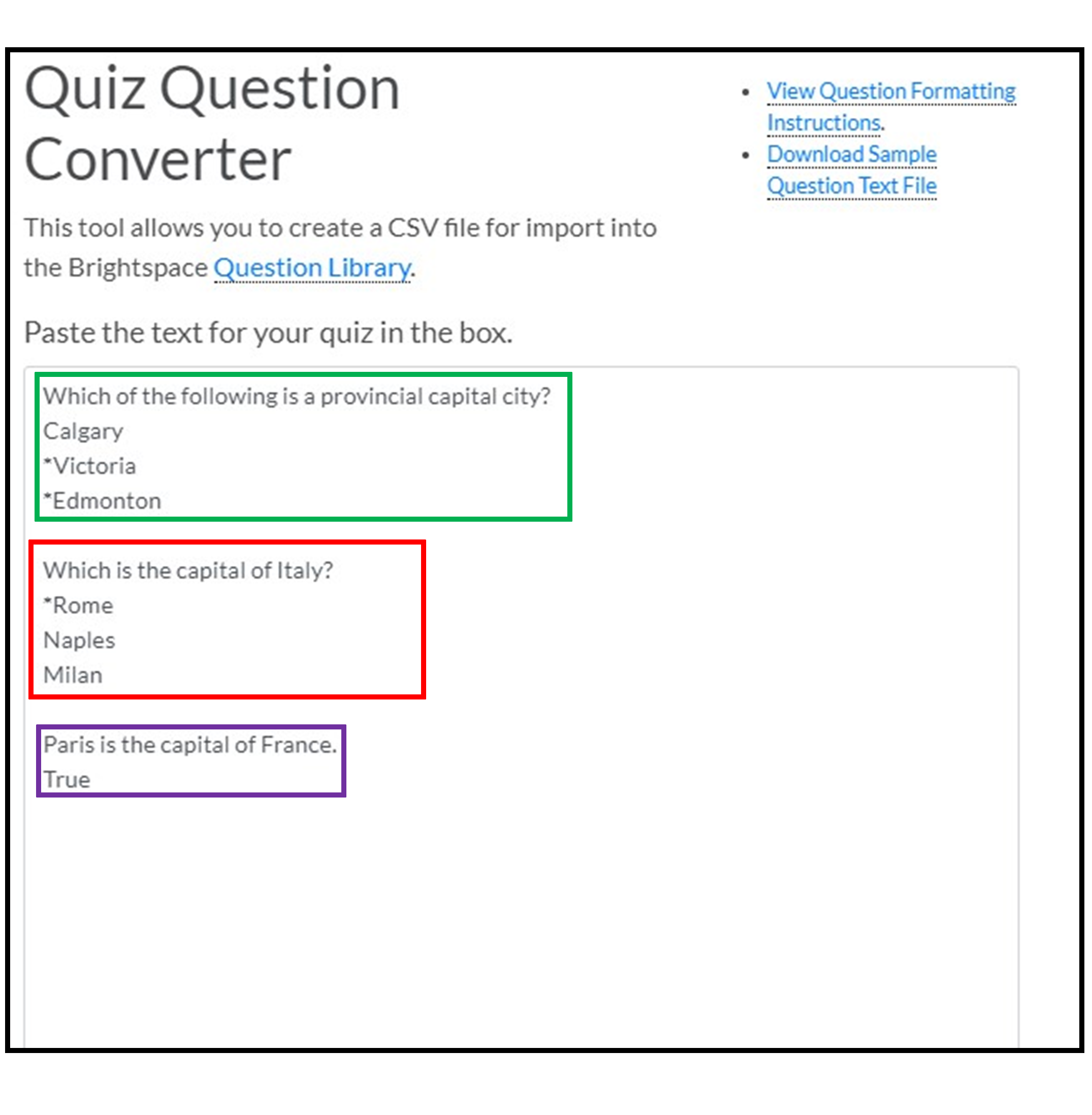  Different question types are indicated by the way text is formatted in the converter tool. Each question is on its own line, with one space separating each question; each potential answer is listed on a separate line below the question, with correct answers marked with an asterisk right before (e.g., the multi-select question, "Which of the following is a provincial capital city?" has Calgary, *Victoria, and *Edmonton). True/false questions list the answer below the statement (e.g., "Paris is the capital of France" has "True" on the line directly beneath).
